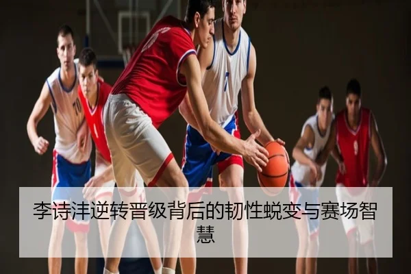 李诗沣逆转晋级背后的韧性蜕变与赛场智慧
