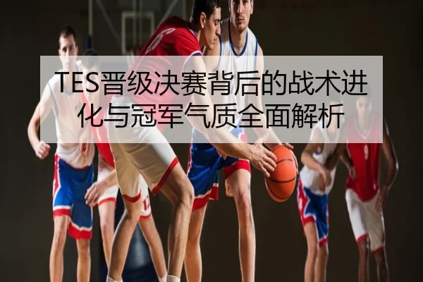 TES晋级决赛背后的战术进化与冠军气质全面解析